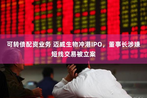 可转债配资业务 迈威生物冲港IPO，董事长涉嫌短线交易被立案
