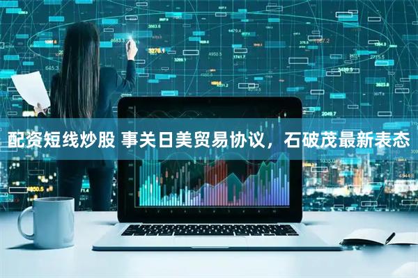 配资短线炒股 事关日美贸易协议，石破茂最新表态
