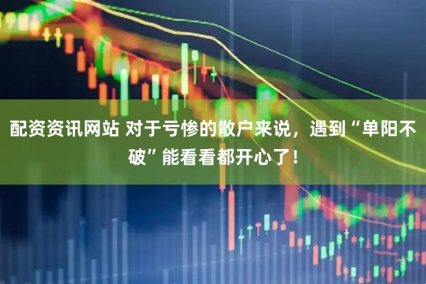 配资资讯网站 对于亏惨的散户来说，遇到“单阳不破”能看看都开心了！