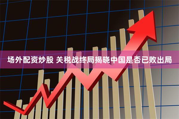 场外配资炒股 关税战终局揭晓中国是否已败出局