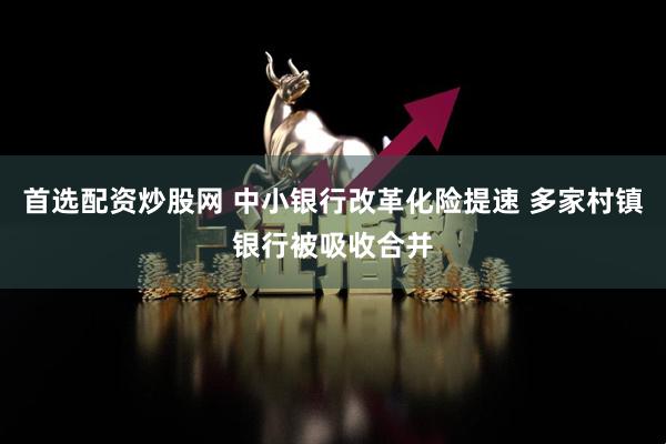 首选配资炒股网 中小银行改革化险提速 多家村镇银行被吸收合并