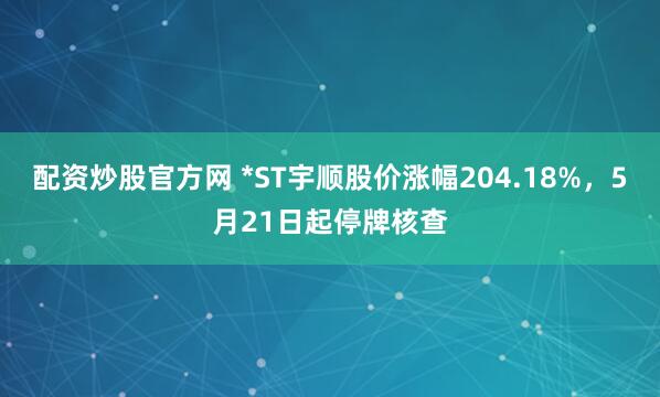 配资炒股官方网 *ST宇顺股价涨幅204.18%，5月21日起停牌核查