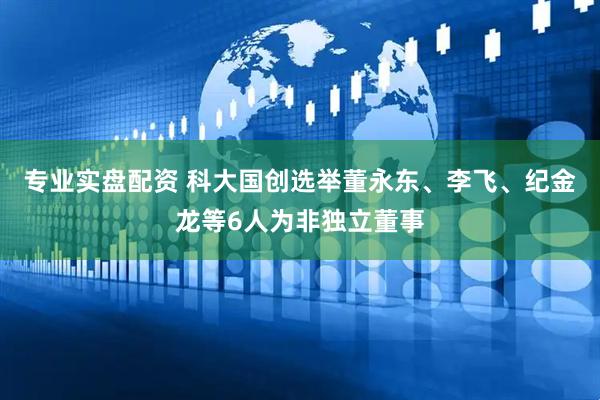 专业实盘配资 科大国创选举董永东、李飞、纪金龙等6人为非独立董事