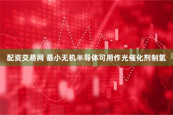 配资交易网 最小无机半导体可用作光催化剂制氢