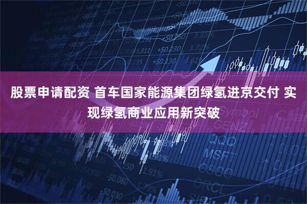 股票申请配资 首车国家能源集团绿氢进京交付 实现绿氢商业应用新突破