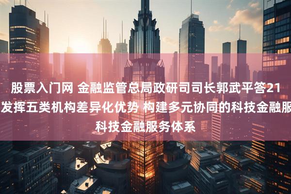 股票入门网 金融监管总局政研司司长郭武平答21记者： 发挥五类机构差异化优势 构建多元协同的科技金融服务体系