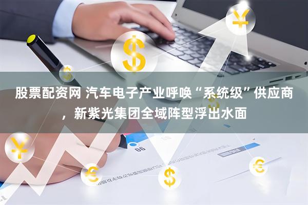股票配资网 汽车电子产业呼唤“系统级”供应商，新紫光集团全域阵型浮出水面