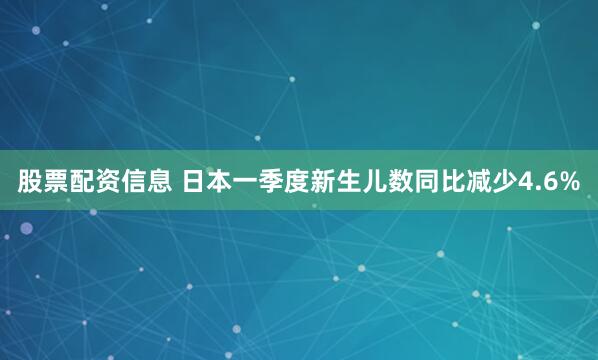 股票配资信息 日本一季度新生儿数同比减少4.6%
