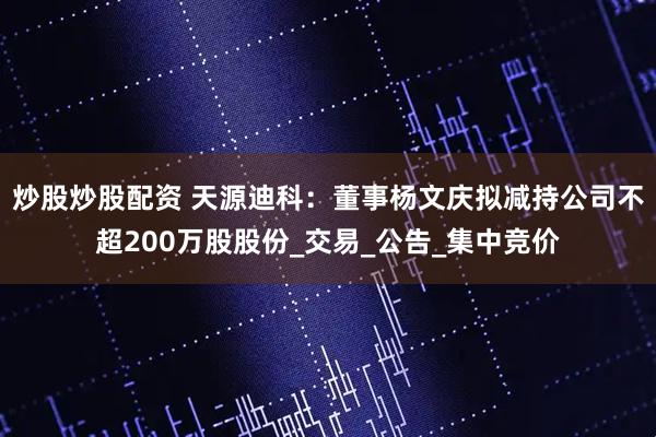 炒股炒股配资 天源迪科：董事杨文庆拟减持公司不超200万股股份_交易_公告_集中竞价