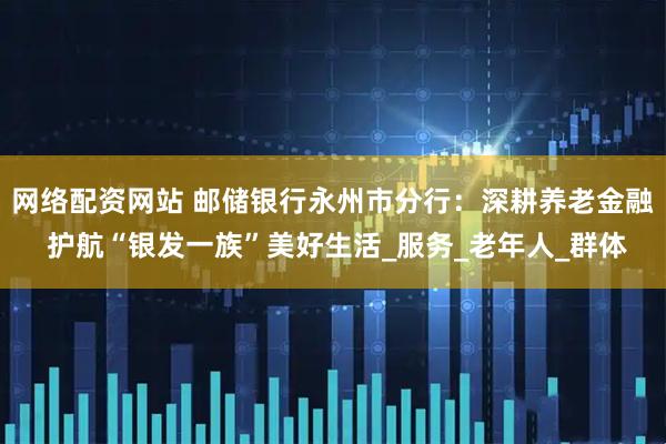 网络配资网站 邮储银行永州市分行：深耕养老金融 护航“银发一族”美好生活_服务_老年人_群体