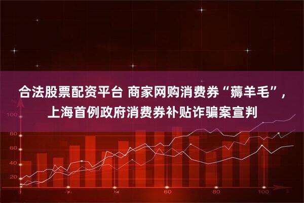 合法股票配资平台 商家网购消费券“薅羊毛”，上海首例政府消费券补贴诈骗案宣判