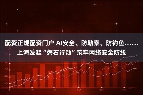 配资正规配资门户 AI安全、防勒索、防钓鱼……上海发起“磐石行动”筑牢网络安全防线