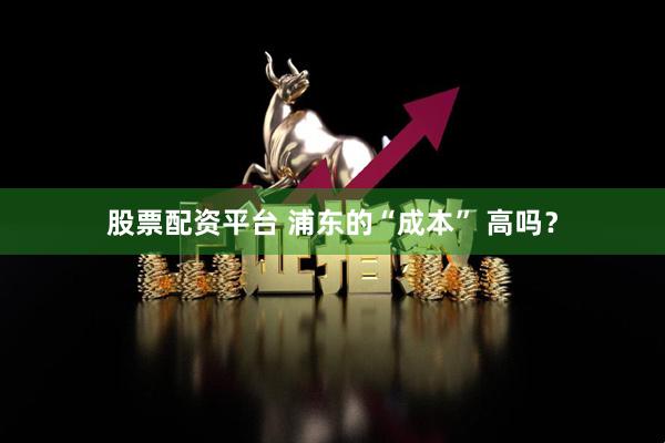 股票配资平台 浦东的“成本” 高吗？