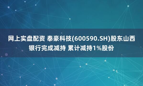网上实盘配资 泰豪科技(600590.SH)股东山西银行完成减持 累计减持1%股份