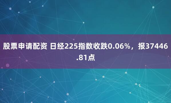 股票申请配资 日经225指数收跌0.06%，报37446.81点