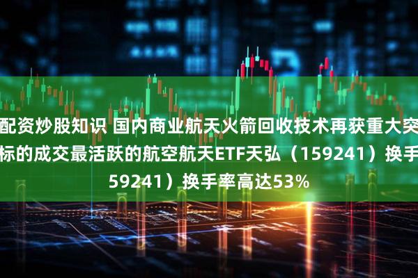 配资炒股知识 国内商业航天火箭回收技术再获重大突破，盘中同标的成交最活跃的航空航天ETF天弘（159241）换手率高达53%