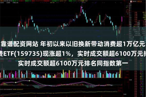 靠谱配资网站 年初以来以旧换新带动消费超1万亿元大关！港股消费ETF(159735)现涨超1%，实时成交额超6100万元排名同指数第一
