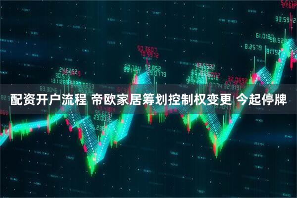 配资开户流程 帝欧家居筹划控制权变更 今起停牌