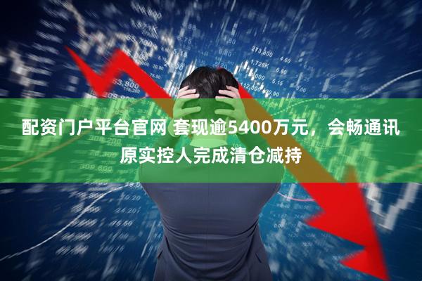 配资门户平台官网 套现逾5400万元，会畅通讯原实控人完成清仓减持