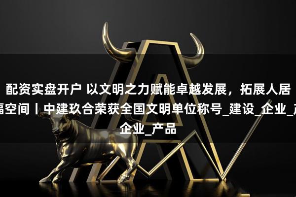 配资实盘开户 以文明之力赋能卓越发展，拓展人居幸福空间丨中建玖合荣获全国文明单位称号_建设_企业_产品