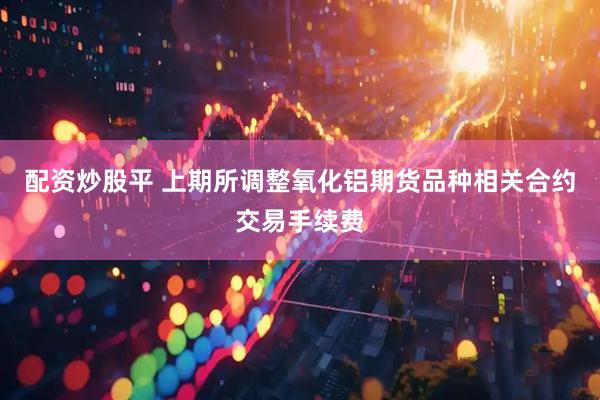 配资炒股平 上期所调整氧化铝期货品种相关合约交易手续费