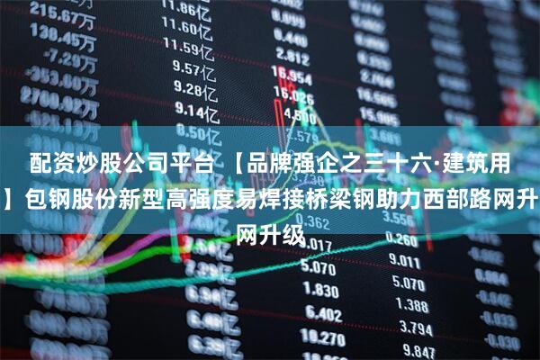 配资炒股公司平台 【品牌强企之三十六·建筑用钢】包钢股份新型高强度易焊接桥梁钢助力西部路网升级