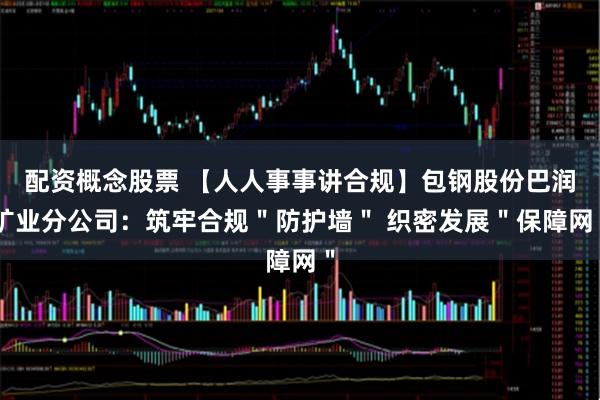 配资概念股票 【人人事事讲合规】包钢股份巴润矿业分公司：筑牢合规＂防护墙＂ 织密发展＂保障网＂