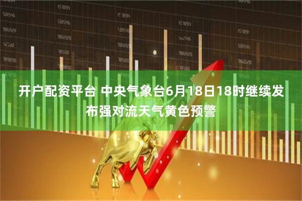 开户配资平台 中央气象台6月18日18时继续发布强对流天气黄色预警