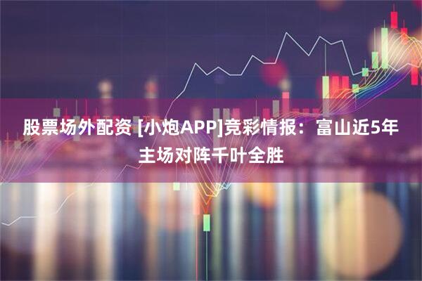 股票场外配资 [小炮APP]竞彩情报：富山近5年主场对阵千叶全胜