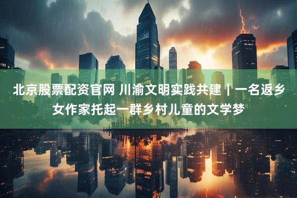 北京股票配资官网 川渝文明实践共建｜一名返乡女作家托起一群乡村儿童的文学梦