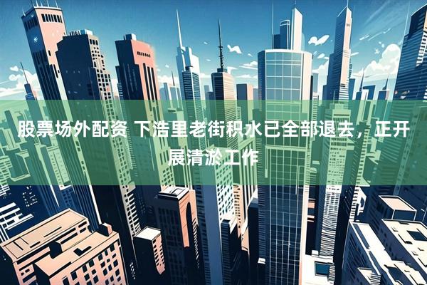 股票场外配资 下浩里老街积水已全部退去，正开展清淤工作