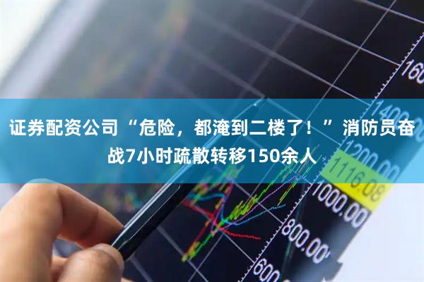 证券配资公司 “危险，都淹到二楼了！” 消防员奋战7小时疏散转移150余人