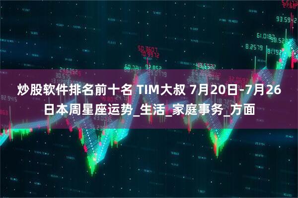 炒股软件排名前十名 TIM大叔 7月20日-7月26日本周星座运势_生活_家庭事务_方面