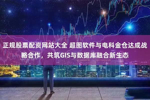 正规股票配资网站大全 超图软件与电科金仓达成战略合作,共筑GIS与数据库融合新生态