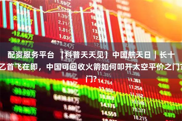 配资服务平台 【科普天天见】中国航天日｜长十乙首飞在即，中国可回收火箭如何叩开太空平价之门?