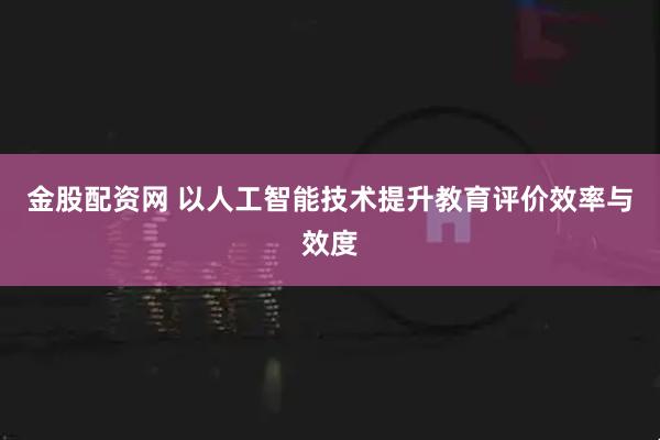 金股配资网 以人工智能技术提升教育评价效率与效度