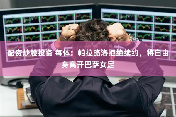 配资炒股投资 每体：帕拉略洛拒绝续约，将自由身离开巴萨女足