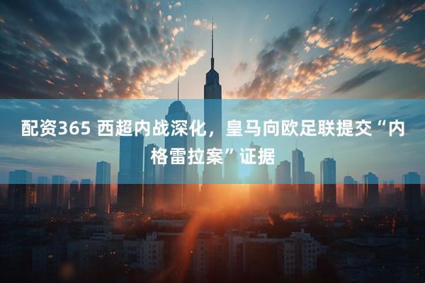 配资365 西超内战深化，皇马向欧足联提交“内格雷拉案”证据
