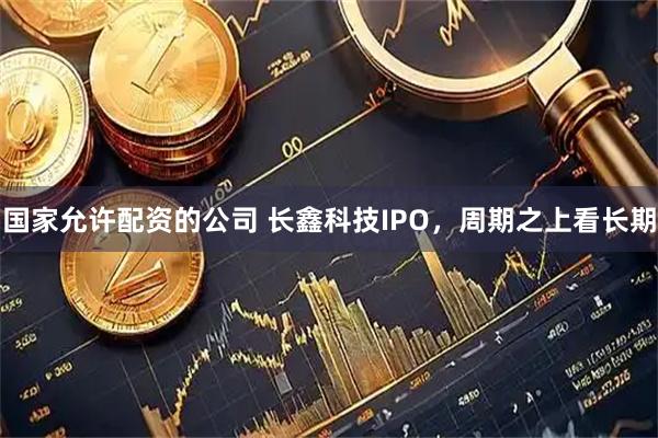 国家允许配资的公司 长鑫科技IPO，周期之上看长期
