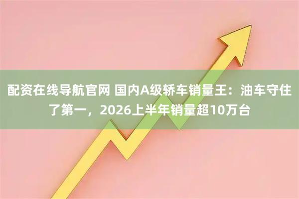 配资在线导航官网 国内A级轿车销量王：油车守住了第一，2026上半年销量超10万台