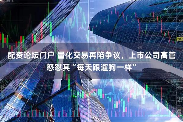 配资论坛门户 量化交易再陷争议，上市公司高管怒怼其“每天跟遛狗一样”