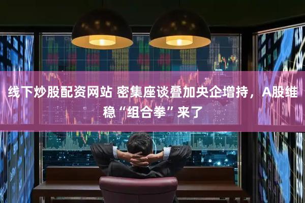 线下炒股配资网站 密集座谈叠加央企增持,A股维稳“组合拳”来了