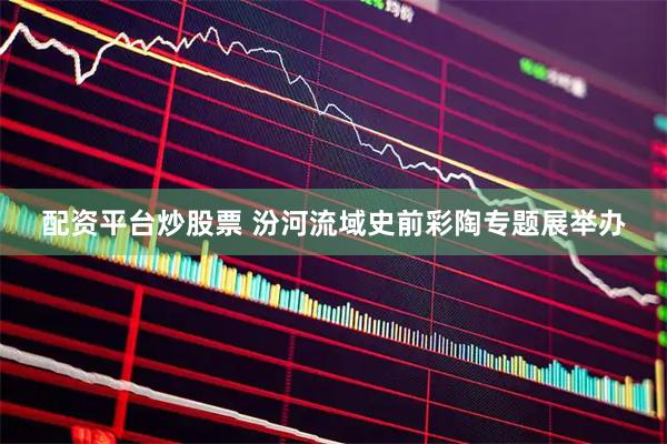 配资平台炒股票 汾河流域史前彩陶专题展举办